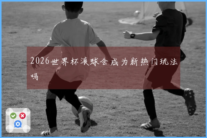 2026世界杯滚球会成为新热门玩法吗