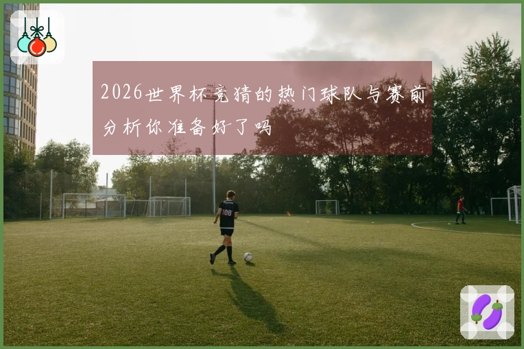 2026世界杯竞猜的热门球队与赛前分析你准备好了吗